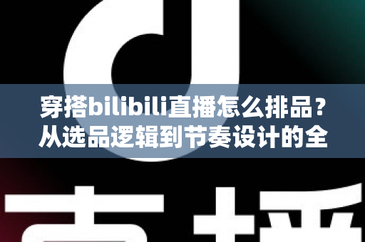 穿搭bilibili直播怎么排品？从选品逻辑到节奏设计的全流程实战指南