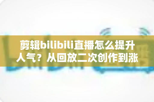 剪辑bilibili直播怎么提升人气?从回放二次创作到涨粉破圈的完整运营指南 剪辑bilibili直播怎么提升人气?从回放二次创作到涨粉破圈的完整运营指南