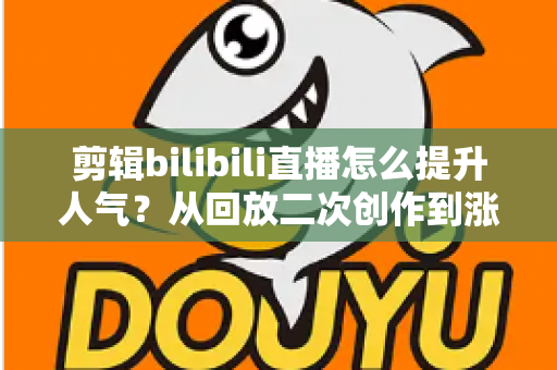 剪辑bilibili直播怎么提升人气？从回放二次创作到涨粉破圈的完整运营指南
