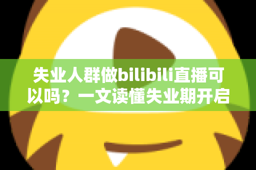 失业人群做bilibili直播可以吗？一文读懂失业期开启B站直播的可行性、条件与变现全攻略