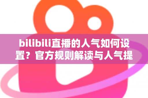 bilibili直播的人气如何设置？官方规则解读与人气提升全攻略