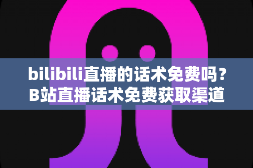 bilibili直播的话术免费吗？B站直播话术免费获取渠道与实用创作指南全解析