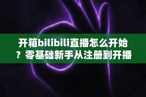 开箱bilibili直播怎么开始？零基础新手从注册到开播的完整实战指南