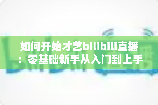 如何开始才艺bilibili直播：零基础新手从入门到上手的完整实战指南
