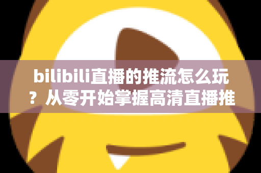 bilibili直播的推流怎么玩？从零开始掌握高清直播推流的完整实战攻略