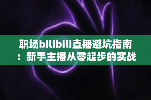 职场bilibili直播避坑指南：新手主播从零起步的实战避雷手册