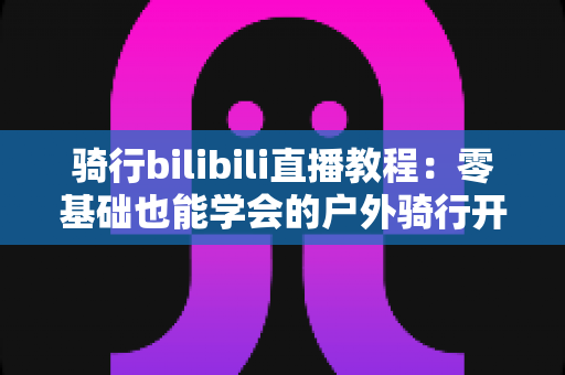 骑行bilibili直播教程：零基础也能学会的户外骑行开播全攻略