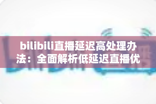 bilibili直播延迟高处理办法：全面解析低延迟直播优化方案与实用技巧