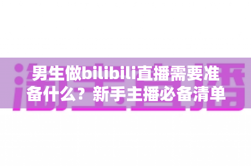 男生做bilibili直播需要准备什么？新手主播必备清单与实战指南