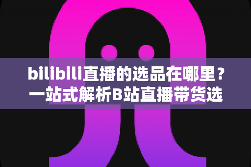 bilibili直播的选品在哪里？一站式解析B站直播带货选品入口与实操全攻略