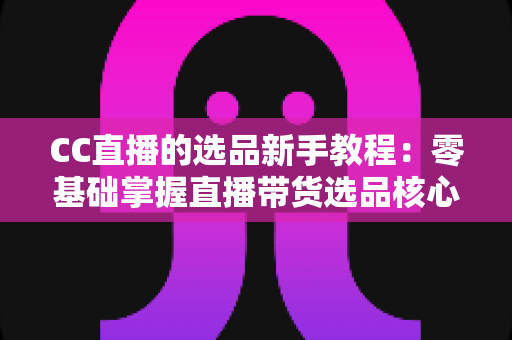CC直播的选品新手教程:零基础掌握直播带货选品核心方法与实战技巧 CC直播的选品新手教程:零基础掌握直播带货选品核心方法与实战技巧