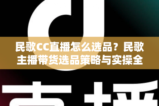 民歌CC直播怎么选品？民歌主播带货选品策略与实操全解析