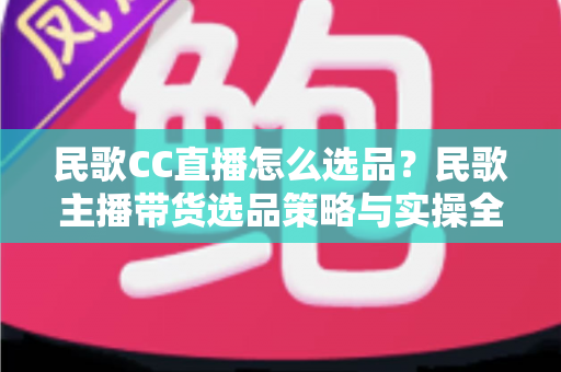 民歌CC直播怎么选品？民歌主播带货选品策略与实操全解析