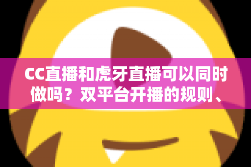 CC直播和虎牙直播可以同时做吗？双平台开播的规则、风险与实操全解析