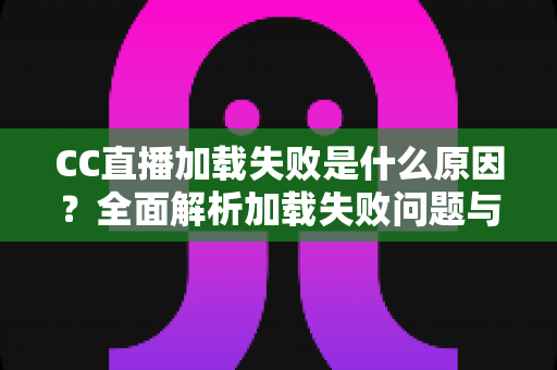CC直播加载失败是什么原因？全面解析加载失败问题与高效解决方法指南
