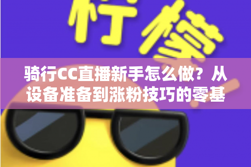 骑行CC直播新手怎么做？从设备准备到涨粉技巧的零基础实战全攻略