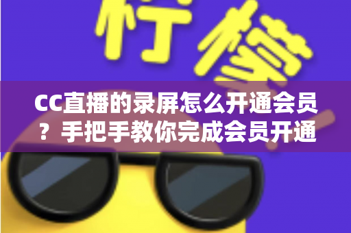 CC直播的录屏怎么开通会员？手把手教你完成会员开通与录屏权益全解析