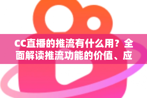 CC直播的推流有什么用？全面解读推流功能的价值、应用场景与操作指南