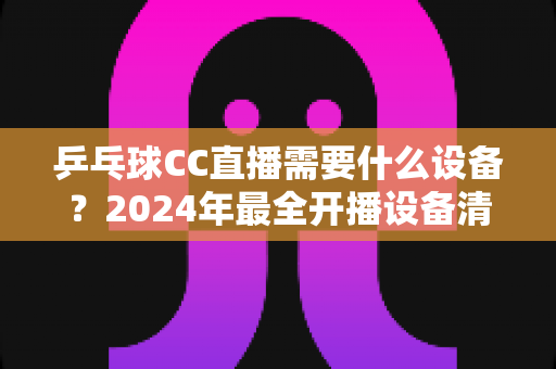 乒乓球CC直播需要什么设备？2024年最全开播设备清单与实战指南
