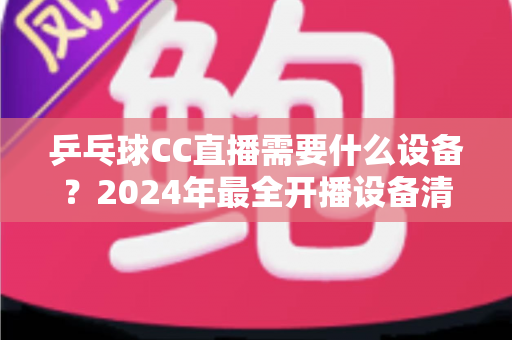 乒乓球CC直播需要什么设备？2024年最全开播设备清单与实战指南