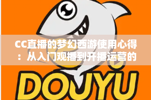 CC直播的梦幻西游使用心得:从入门观播到开播运营的全方位实战攻略 CC直播的梦幻西游使用心得:从入门观播到开播运营的全方位实战攻略