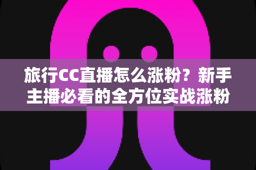 旅行CC直播怎么涨粉？新手主播必看的全方位实战涨粉攻略