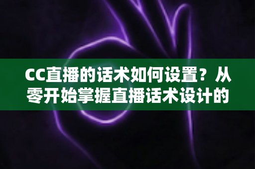 CC直播的话术如何设置？从零开始掌握直播话术设计的完整方法论与实战技巧