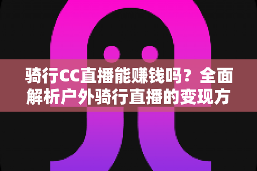 骑行CC直播能赚钱吗？全面解析户外骑行直播的变现方式、收入水平与新手实操指南