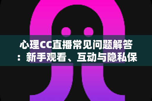心理CC直播常见问题解答：新手观看、互动与隐私保护一站式指南