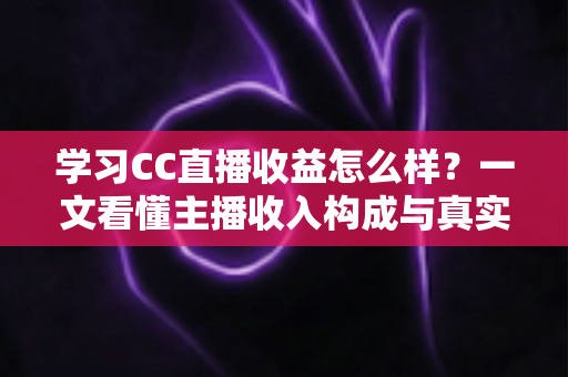学习CC直播收益怎么样？一文看懂主播收入构成与真实赚钱潜力