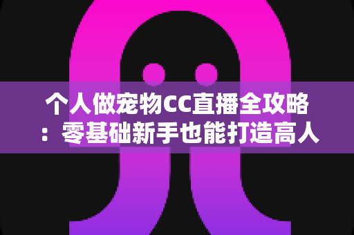 个人做宠物CC直播全攻略：零基础新手也能打造高人气萌宠直播间的实战指南