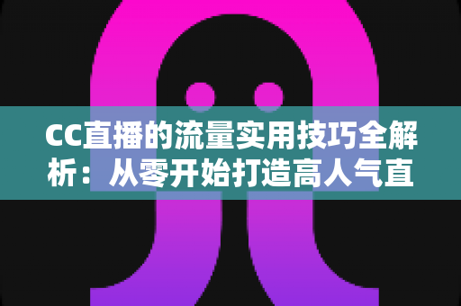 CC直播的流量实用技巧全解析：从零开始打造高人气直播间的实战指南