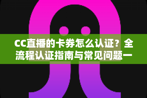 CC直播的卡券怎么认证？全流程认证指南与常见问题一站式解析