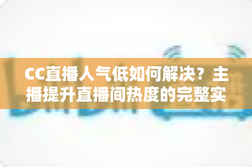 CC直播人气低如何解决？主播提升直播间热度的完整实战指南