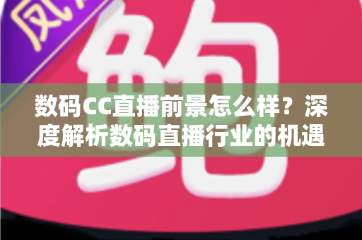 数码CC直播前景怎么样？深度解析数码直播行业的机遇、挑战与未来发展趋势