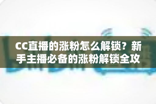 CC直播的涨粉怎么解锁？新手主播必备的涨粉解锁全攻略与实用技巧大全