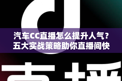 汽车CC直播怎么提升人气？五大实战策略助你直播间快速涨粉引流