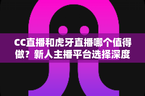 CC直播和虎牙直播哪个值得做?新人主播平台选择深度评测指南 CC直播和虎牙直播哪个值得做?新人主播平台选择深度评测指南