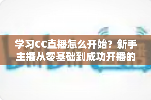 学习CC直播怎么开始？新手主播从零基础到成功开播的完整攻略
