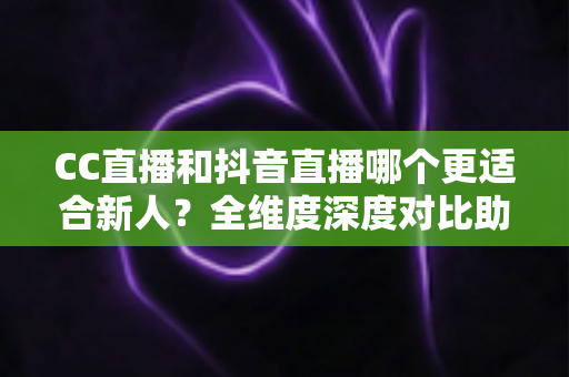CC直播和抖音直播哪个更适合新人？全维度深度对比助你选出最佳起航平台