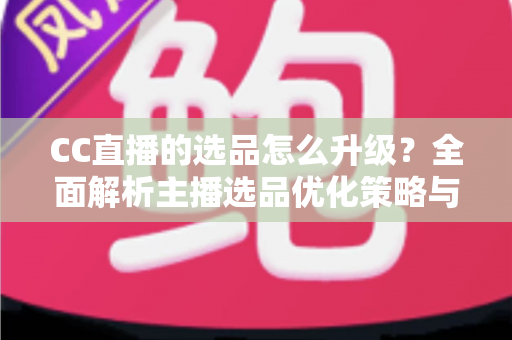 CC直播的选品怎么升级?全面解析主播选品优化策略与实战方法 CC直播的选品怎么升级?全面解析主播选品优化策略与实战方法