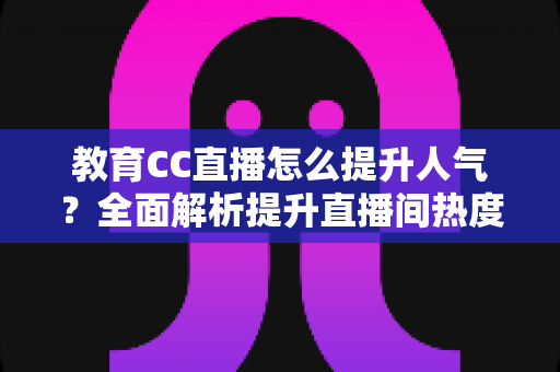 教育CC直播怎么提升人气？全面解析提升直播间热度的实用策略