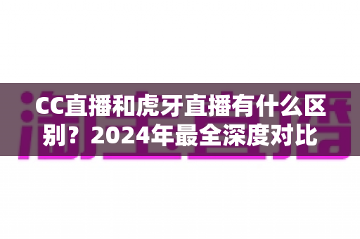 CC直播和虎牙直播有什么区别？2024年最全深度对比解析，看完秒懂如何选平台