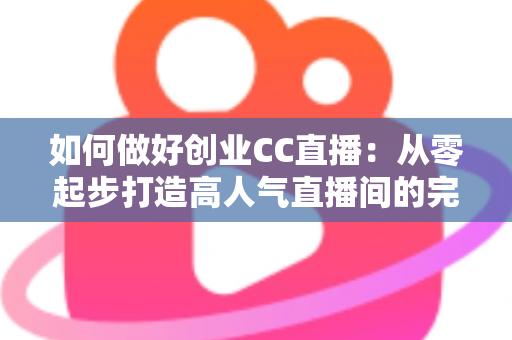 如何做好创业CC直播：从零起步打造高人气直播间的完整实战指南
