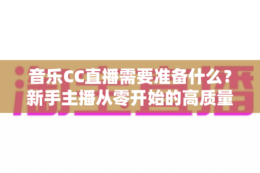音乐CC直播需要准备什么?新手主播从零开始的高质量开播全攻略 音乐CC直播需要准备什么?新手主播从零开始的高质量开播全攻略