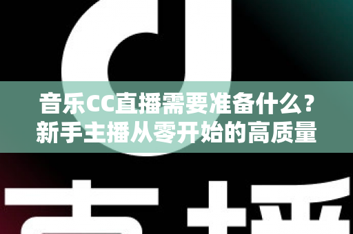 音乐CC直播需要准备什么?新手主播从零开始的高质量开播全攻略 音乐CC直播需要准备什么?新手主播从零开始的高质量开播全攻略