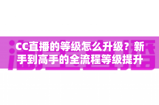 CC直播的等级怎么升级?新手到高手的全流程等级提升攻略详解 CC直播的等级怎么升级?新手到高手的全流程等级提升攻略详解