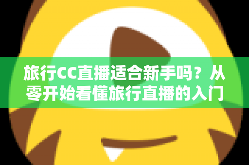 旅行CC直播适合新手吗？从零开始看懂旅行直播的入门指南与实操建议