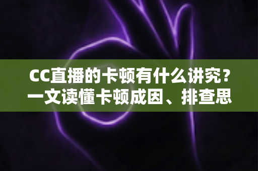 CC直播的卡顿有什么讲究？一文读懂卡顿成因、排查思路与优化全攻略