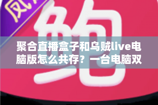 聚合直播盒子和乌贼live电脑版怎么共存？一台电脑双软件零冲突安装运行全攻略